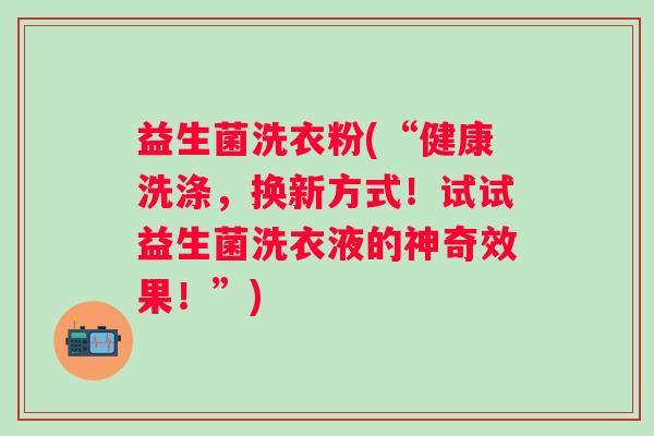 益生菌洗衣粉(“健康洗涤，换新方式！试试益生菌洗衣液的神奇效果！”)