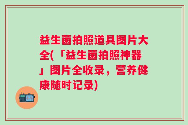 益生菌拍照道具图片大全(「益生菌拍照神器」图片全收录，营养健康随时记录)