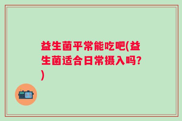 益生菌平常能吃吧(益生菌适合日常摄入吗？)