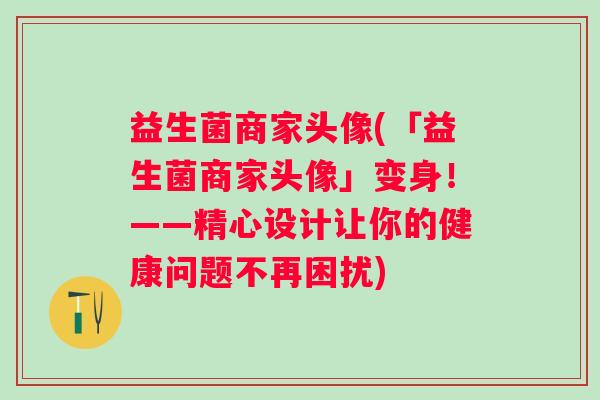 益生菌商家头像(「益生菌商家头像」变身！——精心设计让你的健康问题不再困扰)