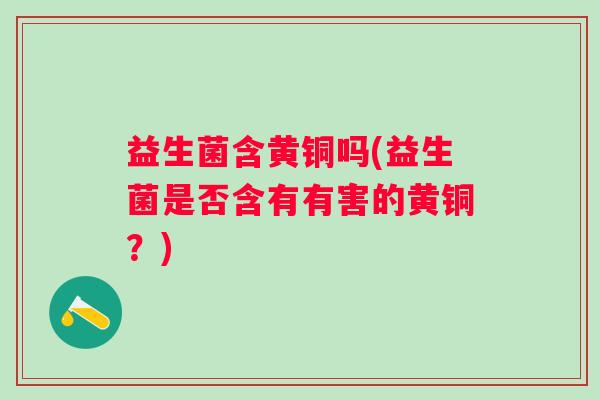 益生菌含黄铜吗(益生菌是否含有有害的黄铜?) 益生菌含黄铜吗(益生菌是否含有有害的黄铜?)