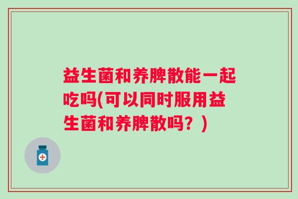 益生菌和养脾散能一起吃吗(可以同时服用益生菌和养脾散吗？)