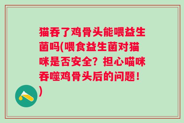 猫吞了鸡骨头能喂益生菌吗(喂食益生菌对猫咪是否安全？担心喵咪吞噬鸡骨头后的问题！)