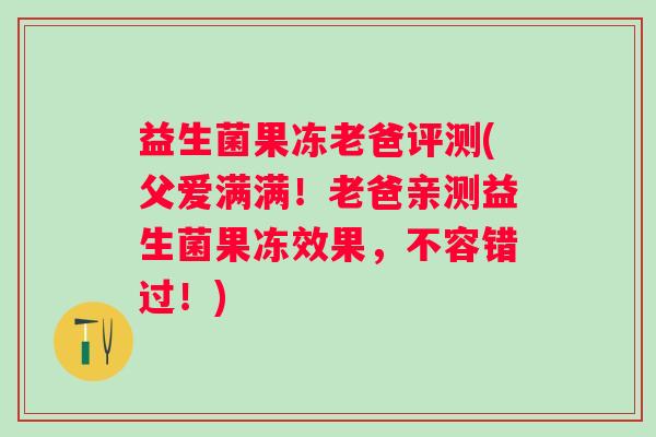 益生菌果冻老爸评测(父爱满满！老爸亲测益生菌果冻效果，不容错过！)