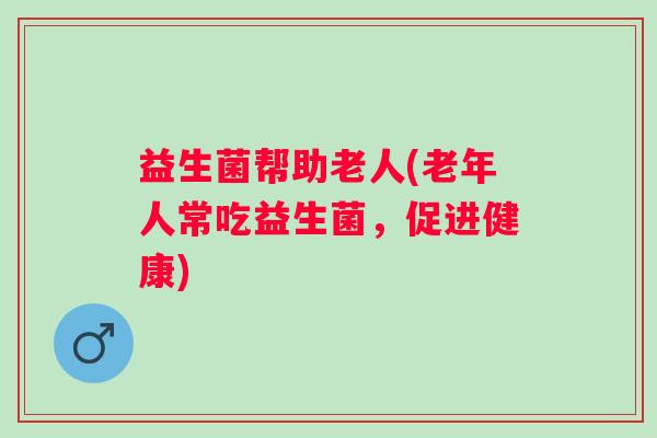 益生菌帮助老人(老年人常吃益生菌，促进健康)