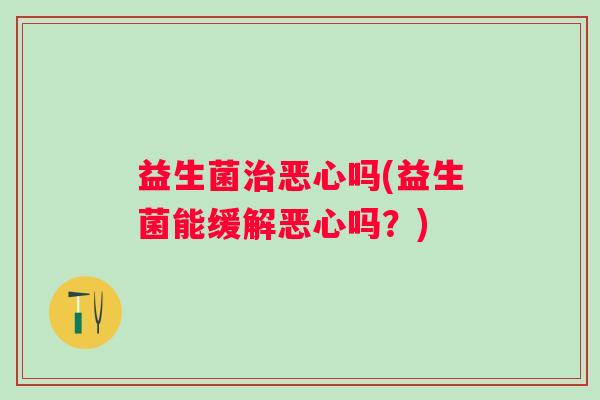 益生菌恶心吗(益生菌能缓解恶心吗？)