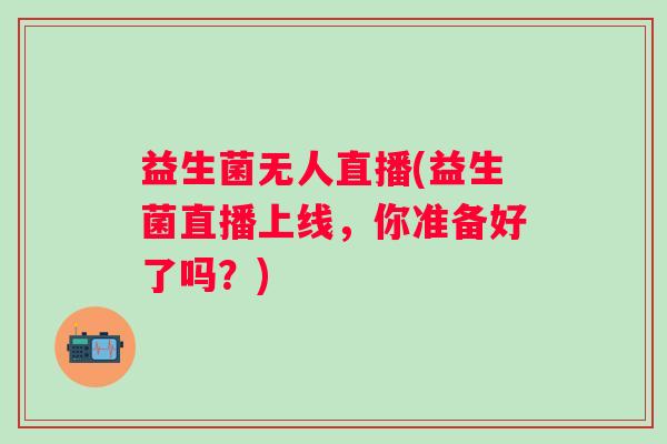 益生菌无人直播(益生菌直播上线，你准备好了吗？)