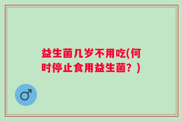益生菌几岁不用吃(何时停止食用益生菌？)
