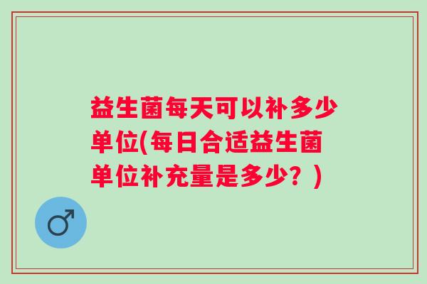 益生菌每天可以补多少单位(每日合适益生菌单位补充量是多少？)
