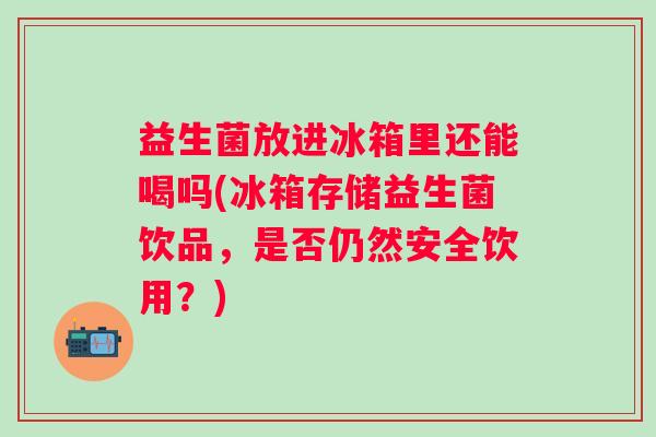 益生菌放进冰箱里还能喝吗(冰箱存储益生菌饮品，是否仍然安全饮用？)
