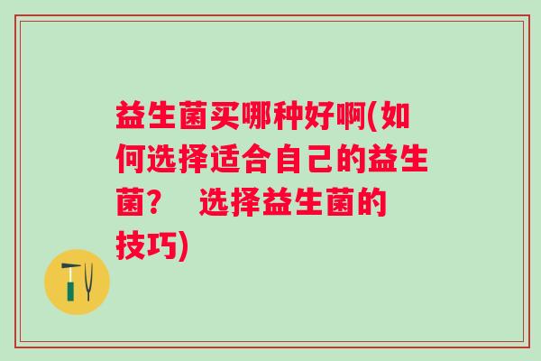 益生菌买哪种好啊(如何选择适合自己的益生菌？  选择益生菌的技巧)