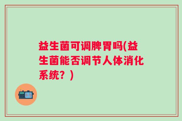 益生菌可调脾胃吗(益生菌能否调节人体消化系统?) 益生菌可调脾胃吗(益生菌能否调节人体消化系统?)