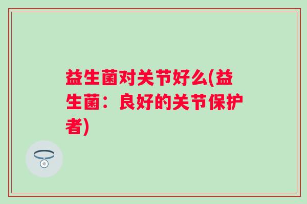 益生菌对关节好么(益生菌：良好的关节保护者)
