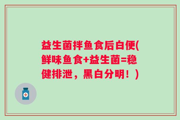 益生菌拌鱼食后白便(鲜味鱼食+益生菌=稳健排泄，黑白分明！)