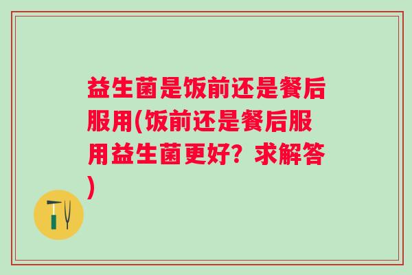 益生菌是饭前还是餐后服用(饭前还是餐后服用益生菌更好？求解答)