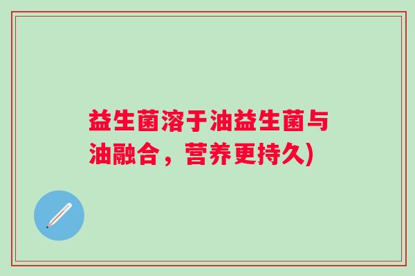 益生菌溶于油益生菌与油融合，营养更持久)