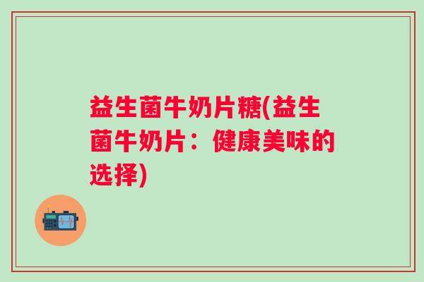 益生菌牛奶片糖(益生菌牛奶片：健康美味的选择)