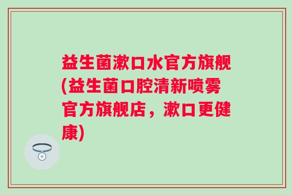 益生菌漱口水官方旗舰(益生菌口腔清新喷雾官方旗舰店，漱口更健康)
