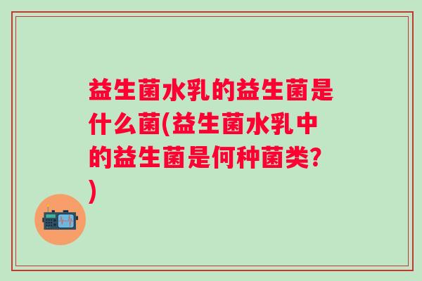 益生菌水乳的益生菌是什么菌(益生菌水乳中的益生菌是何种菌类？)