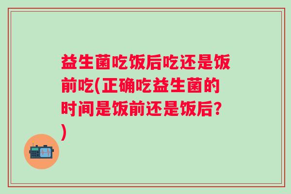 益生菌吃饭后吃还是饭前吃(正确吃益生菌的时间是饭前还是饭后？)