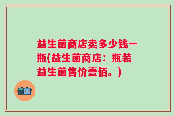 益生菌商店卖多少钱一瓶(益生菌商店：瓶装益生菌售价壹佰。)