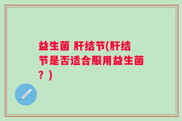益生菌 肝结节(肝结节是否适合服用益生菌？)
