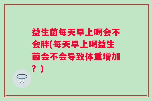 益生菌每天早上喝会不会胖(每天早上喝益生菌会不会导致体重增加？)
