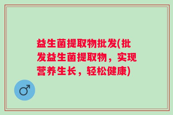 益生菌提取物批发(批发益生菌提取物，实现营养生长，轻松健康)