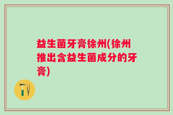 益生菌牙膏徐州(徐州推出含益生菌成分的牙膏)