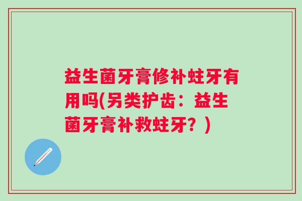 益生菌牙膏修补蛀牙有用吗(另类护齿：益生菌牙膏补救蛀牙？)