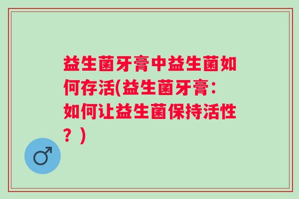益生菌牙膏中益生菌如何存活(益生菌牙膏：如何让益生菌保持活性？)