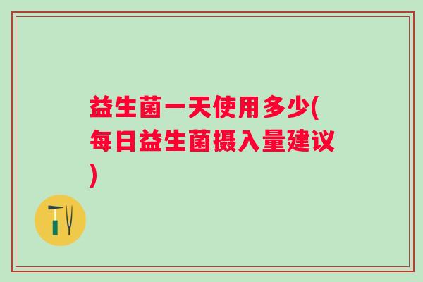 益生菌一天使用多少(每日益生菌摄入量建议) 益生菌一天使用多少(每日益生菌摄入量建议)