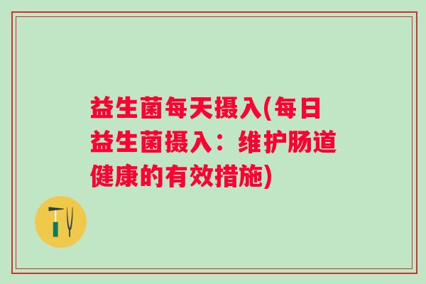 益生菌每天摄入(每日益生菌摄入:维护肠道健康的有效措施) 益生菌每天摄入(每日益生菌摄入:维护肠道健康的有效措施)