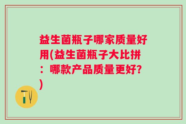 益生菌瓶子哪家质量好用(益生菌瓶子大比拼：哪款产品质量更好？)