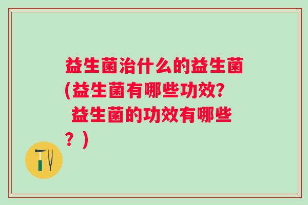 益生菌什么的益生菌(益生菌有哪些功效？ 益生菌的功效有哪些？)