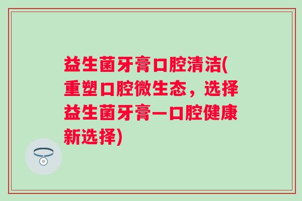 益生菌牙膏口腔清洁(重塑口腔微生态,选择益生菌牙膏—口腔健康新选择) 益生菌牙膏口腔清洁(重塑口腔微生态,选择益生菌牙膏—口腔健康新选择)
