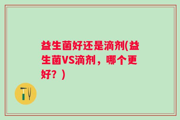 益生菌好还是滴剂(益生菌VS滴剂,哪个更好?) 益生菌好还是滴剂(益生菌VS滴剂,哪个更好?)