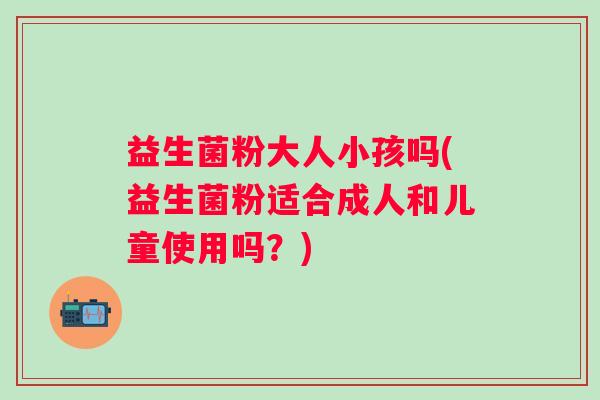 益生菌粉大人小孩吗(益生菌粉适合成人和儿童使用吗？)