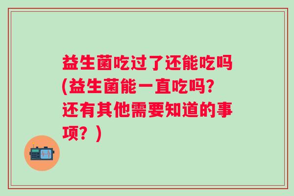 益生菌吃过了还能吃吗(益生菌能一直吃吗？还有其他需要知道的事项？)