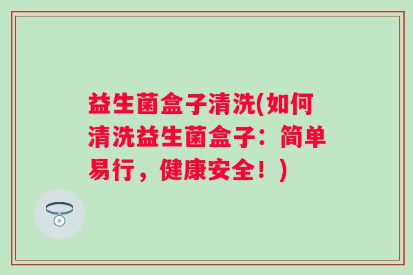 益生菌盒子清洗(如何清洗益生菌盒子：简单易行，健康安全！)