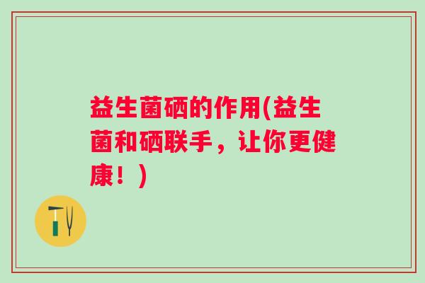 益生菌硒的作用(益生菌和硒联手，让你更健康！)