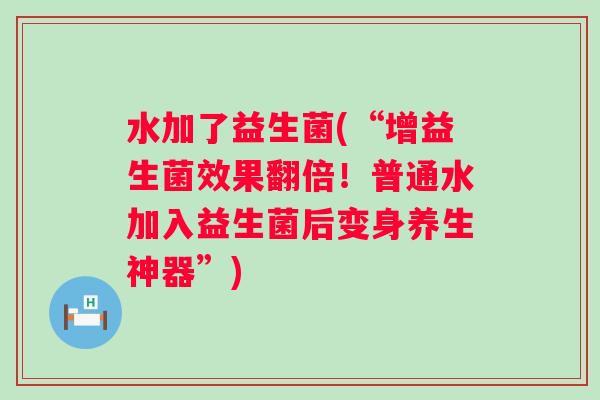 水加了益生菌(“增益生菌效果翻倍！普通水加入益生菌后变身养生神器”)