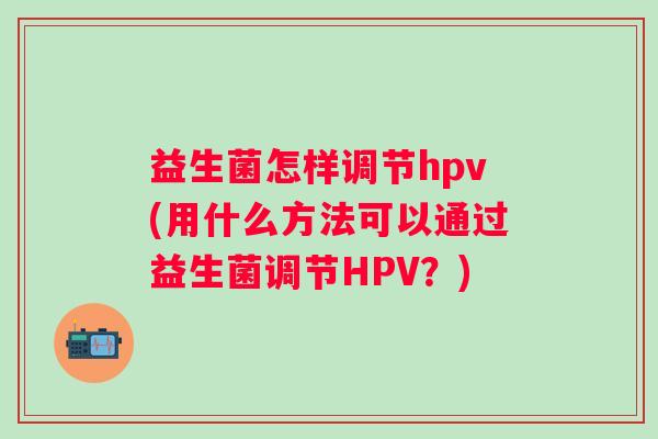 益生菌怎样调节hpv(用什么方法可以通过益生菌调节HPV？)