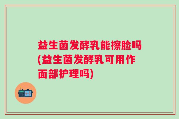 益生菌发酵乳能擦脸吗(益生菌发酵乳可用作面部护理吗)