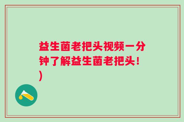 益生菌老把头视频一分钟了解益生菌老把头！)