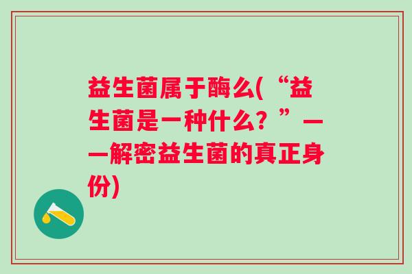 益生菌属于酶么(“益生菌是一种什么？”——解密益生菌的真正身份)