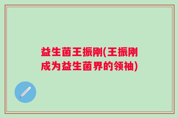 益生菌王振刚(王振刚成为益生菌界的领袖)