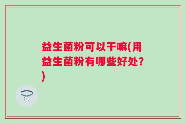 益生菌粉可以干嘛(用益生菌粉有哪些好处？)