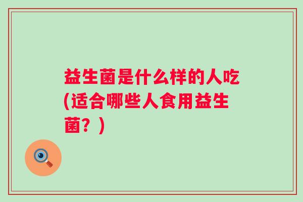 益生菌是什么样的人吃(适合哪些人食用益生菌?) 益生菌是什么样的人吃(适合哪些人食用益生菌?)