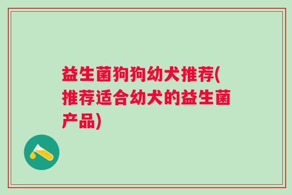 益生菌狗狗幼犬推荐(推荐适合幼犬的益生菌产品)